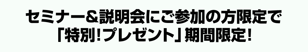 セミナー＆説明会にご参加の方限定で「特別！プレゼント」期間限定！