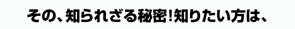 その、知られざる秘密！知りたい方は、