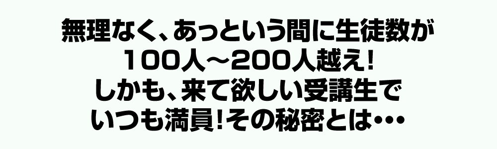 無理なく、あっという間に生徒数が100人～200人越え！しかも、来て欲しい受講生でいつも満員！その秘密とは・・・