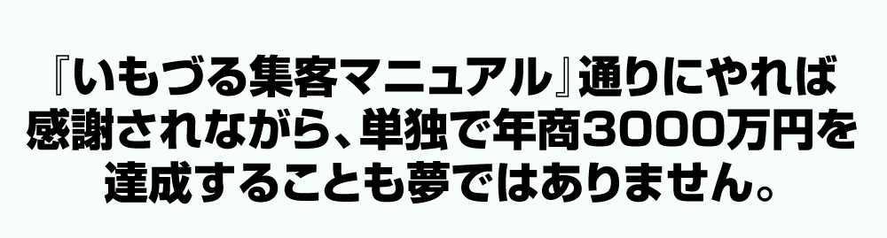 「いもづる集客マニュアル」通りにやれば感謝されながら、単独で年商3000万円を達成することも夢ではありません。