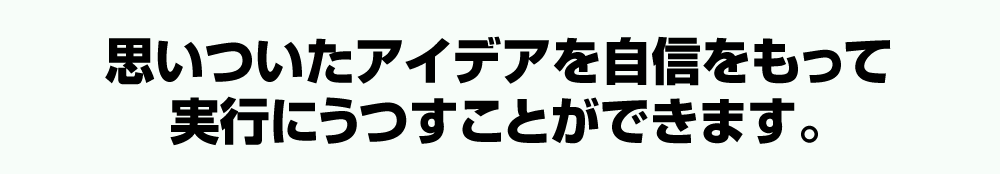 思いついたアイデアを自信をもって実行にうつすことができます。