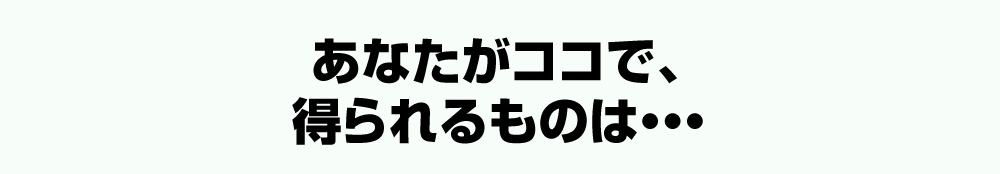 あなたがココで、得られるものは・・・