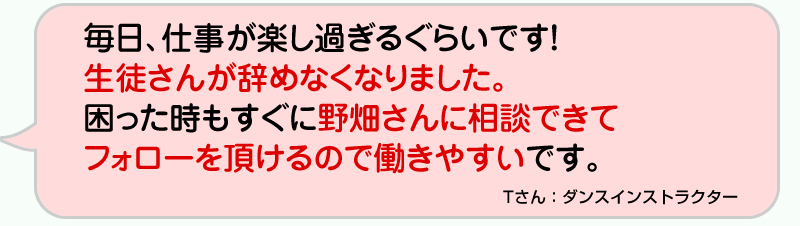 毎日、仕事が楽し過ぎるぐらいです！生徒さんが辞めなくなりました。困った時もすぐに野畑さんに相談できて